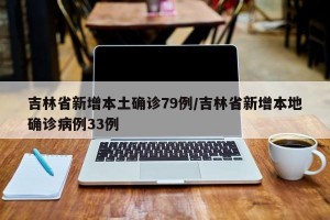 吉林省新增本土确诊79例/吉林省新增本地确诊病例33例