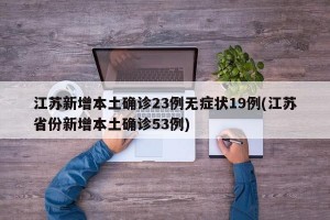 江苏新增本土确诊23例无症状19例(江苏省份新增本土确诊53例)