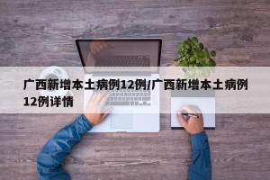 广西新增本土病例12例/广西新增本土病例12例详情