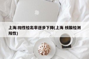 上海:阳性检出率逐步下降(上海 核酸检测阳性)
