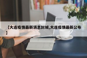 【大连疫情最新消息封城,大连疫情最新公布】