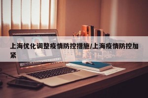 上海优化调整疫情防控措施/上海疫情防控加紧