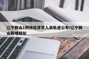 辽宁鞍山1例核检异常人员轨迹公布/辽宁鞍山新增疑似
