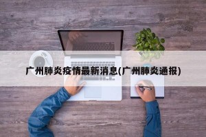广州肺炎疫情最新消息(广州肺炎通报)