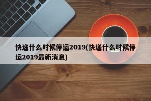 快递什么时候停运2019(快递什么时候停运2019最新消息)