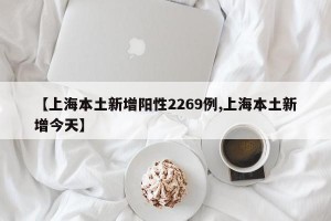 【上海本土新增阳性2269例,上海本土新增今天】