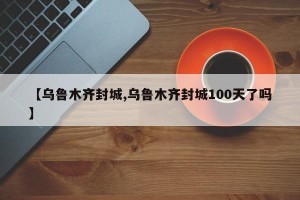 【乌鲁木齐封城,乌鲁木齐封城100天了吗】