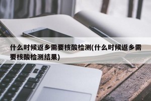 什么时候返乡需要核酸检测(什么时候返乡需要核酸检测结果)