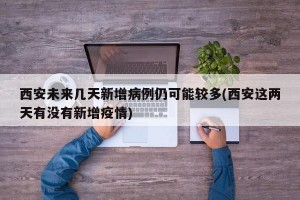 西安未来几天新增病例仍可能较多(西安这两天有没有新增疫情)