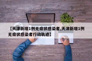 【天津新增1例无症状感染者,天津新增1例无症状感染者行动轨迹】