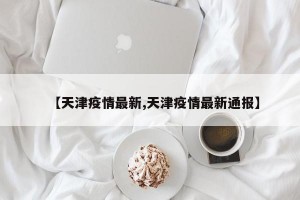 【天津疫情最新,天津疫情最新通报】