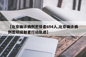 【北京确诊病例密接者654人,北京确诊病例密切接触者行动轨迹】