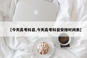 【今天高考科目,今天高考科目安排时间表】