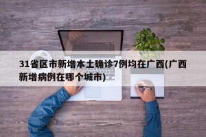 31省区市新增本土确诊7例均在广西(广西新增病例在哪个城市)