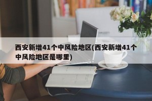 西安新增41个中风险地区(西安新增41个中风险地区是哪里)