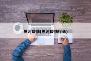 黑河疫情(黑河疫情行长)