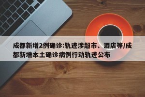 成都新增2例确诊:轨迹涉超市、酒店等/成都新增本土确诊病例行动轨迹公布