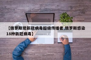 【俄罗斯现新冠病毒超级传播者,俄罗斯感染18种新冠病毒】