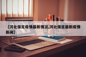 【河北保定疫情最新情况,河北保定最新疫情新闻】