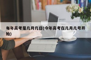 每年高考是几月几日(今年高考在几月几号开始)